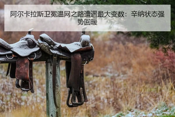阿尔卡拉斯卫冕温网之路遭遇最大变数：辛纳状态强势回暖